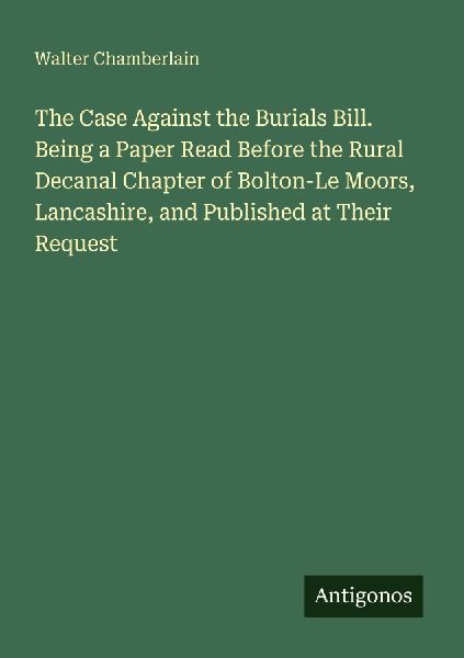 The Case Against the Burials Bill. Being a Paper Read Before the Rural Decanal Chapter of Bolton-Le Moors, Lancashire, and Published at Their Request