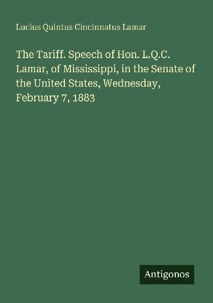 The Tariff. Speech of Hon. L.Q.C. Lamar, of Mississippi, in the Senate of the United States, Wednesday, February 7, 1883