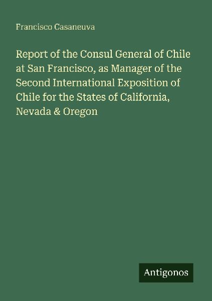 Report of the Consul General of Chile at San Francisco, as Manager of the Second International Exposition of Chile for the States of California, Nevada & Oregon
