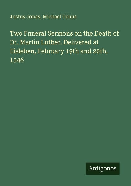Two Funeral Sermons on the Death of Dr. Martin Luther. Delivered at Eisleben, February 19th and 20th, 1546