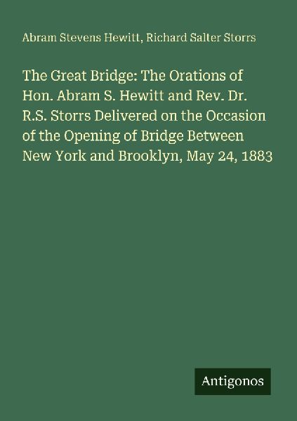 The Great Bridge: The Orations of Hon. Abram S. Hewitt and Rev. Dr. R.S. Storrs Delivered on the Occasion of the Opening of Bridge Between New York and Brooklyn, May 24, 1883
