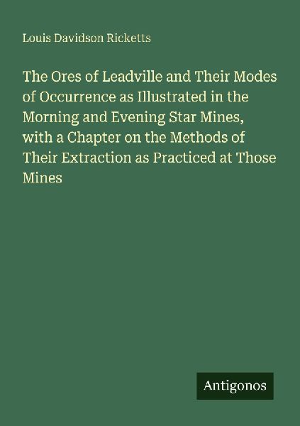 The Ores of Leadville and Their Modes of Occurrence as Illustrated in the Morning and Evening Star Mines, with a Chapter on the Methods of Their Extraction as Practiced at Those Mines