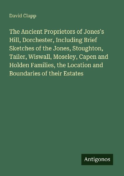 The Ancient Proprietors of Joness Hill, Dorchester, Including Brief Sketches of the Jones, Stoughton, Tailer, Wiswall, Moseley, Capen and Holden Families, the Location and Boundaries of their Estates