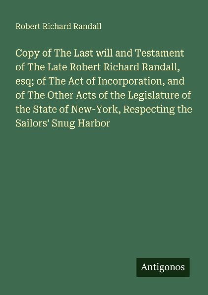 Copy of The Last will and Testament of The Late Robert Richard Randall, esq; of The Act of Incorporation, and of The Other Acts of the Legislature of the State of New-York, Respecting the Sailors Snug Harbor