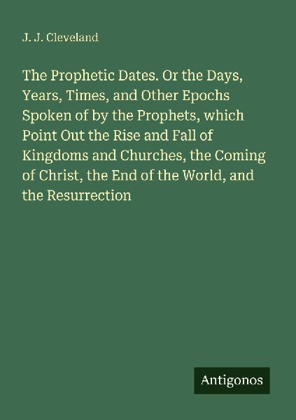 The Prophetic Dates. Or the Days, Years, Times, and Other Epochs Spoken of by the Prophets, which Point Out the Rise and Fall of Kingdoms and Churches, the Coming of Christ, the End of the World, and the Resurrection