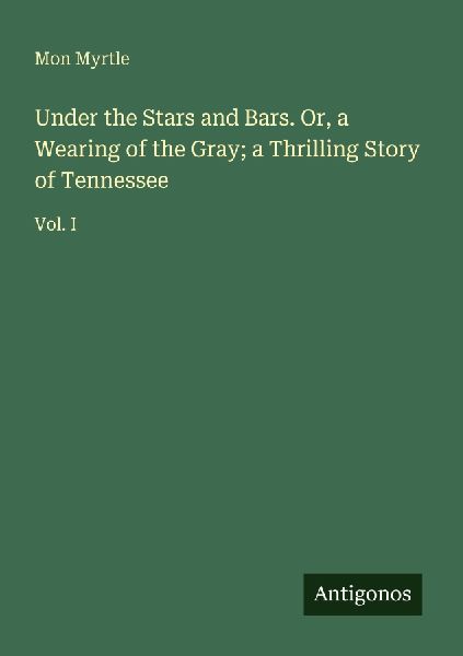 Under the Stars and Bars. Or, a Wearing of the Gray; a Thrilling Story of Tennessee: Vol. I