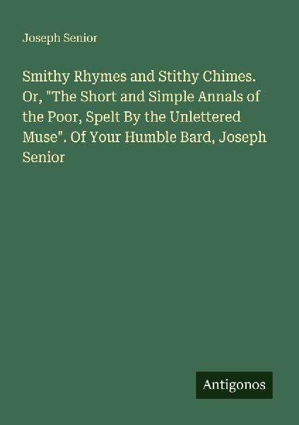 Smithy Rhymes and Stithy Chimes. Or, The Short and Simple Annals of the Poor, Spelt By the Unlettered Muse. Of Your Humble Bard, Joseph Senior