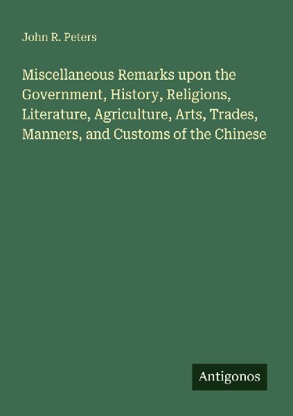 Miscellaneous Remarks upon the Government, History, Religions, Literature, Agriculture, Arts, Trades, Manners, and Customs of the Chinese