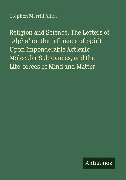 Religion and Science. The Letters of Alpha on the Influence of Spirit Upon Imponderable Actienic Molecular Substances, and the Life-forces of Mind and Matter
