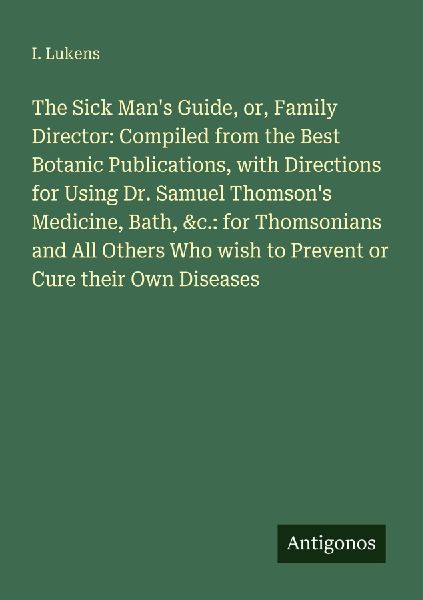 The Sick Mans Guide, or, Family Director: Compiled from the Best Botanic Publications, with Directions for Using Dr. Samuel Thomsons Medicine, Bath, &c.: for Thomsonians and All Others Who wish to Prevent or Cure their Own Diseases