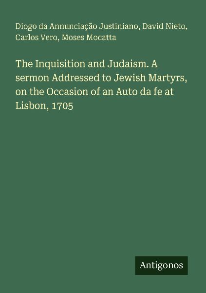 The Inquisition and Judaism. A sermon Addressed to Jewish Martyrs, on the Occasion of an Auto da fe at Lisbon, 1705