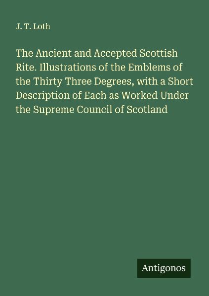 The Ancient and Accepted Scottish Rite. Illustrations of the Emblems of the Thirty Three Degrees, with a Short Description of Each as Worked Under the Supreme Council of Scotland