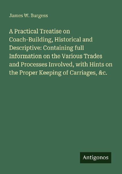 A Practical Treatise on Coach-Building, Historical and Descriptive: Containing full Information on the Various Trades and Processes Involved, with Hints on the Proper Keeping of Carriages, &c.