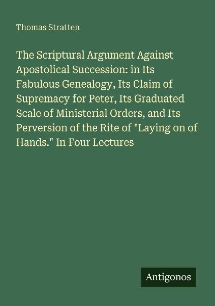 The Scriptural Argument Against Apostolical Succession: in Its Fabulous Genealogy, Its Claim of Supremacy for Peter, Its Graduated Scale of Ministerial Orders, and Its Perversion of the Rite of Laying on of Hands. In Four Lectures