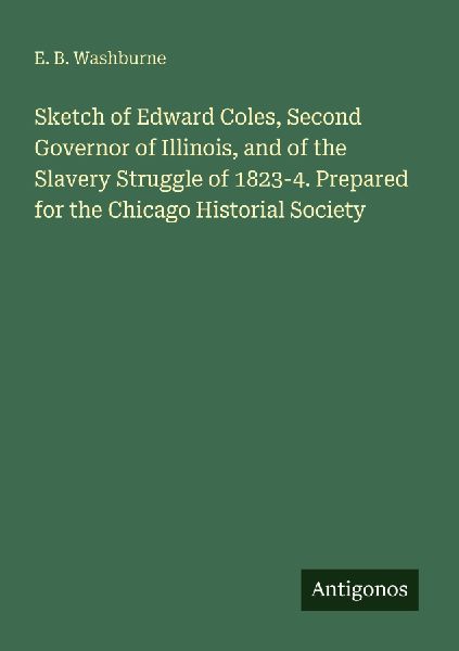 Sketch of Edward Coles, Second Governor of Illinois, and of the Slavery Struggle of 1823-4. Prepared for the Chicago Historial Society