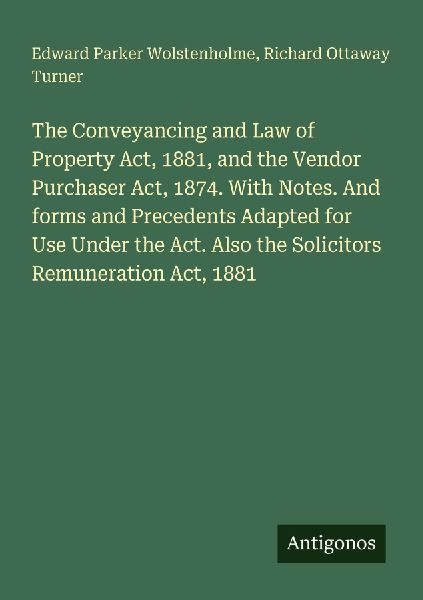 The Conveyancing and Law of Property Act, 1881, and the Vendor Purchaser Act, 1874. With Notes. And forms and Precedents Adapted for Use Under the Act. Also the Solicitors Remuneration Act, 1881