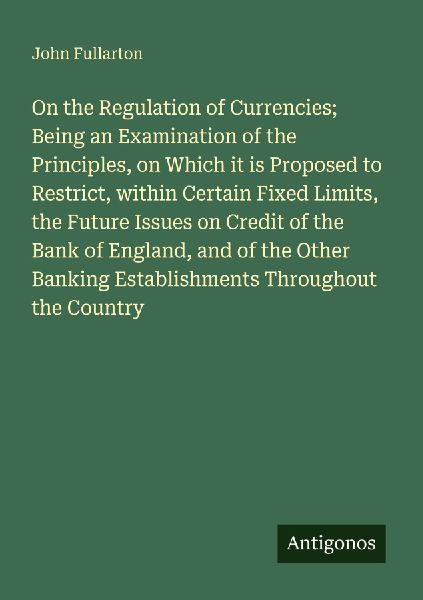 On the Regulation of Currencies; Being an Examination of the Principles, on Which it is Proposed to Restrict, within Certain Fixed Limits, the Future Issues on Credit of the Bank of England, and of the Other Banking Establishments Throughout the Country