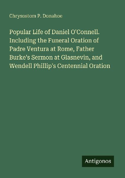 Popular Life of Daniel OConnell. Including the Funeral Oration of Padre Ventura at Rome, Father Burkes Sermon at Glasnevin, and Wendell Phillips Centennial Oration