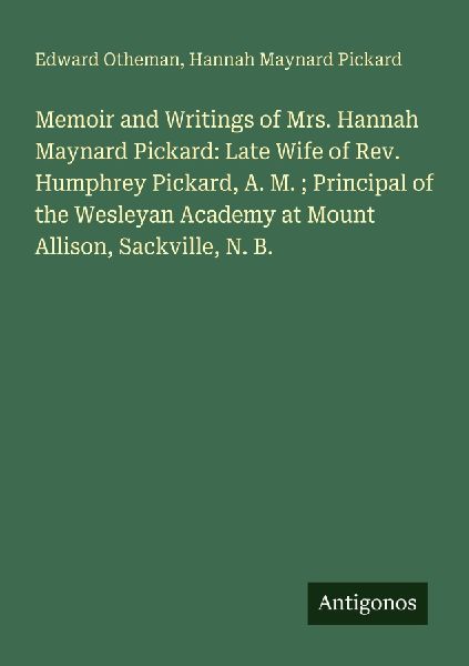 Memoir and Writings of Mrs. Hannah Maynard Pickard: Late Wife of Rev. Humphrey Pickard, A. M. ; Principal of the Wesleyan Academy at Mount Allison, Sackville, N. B.