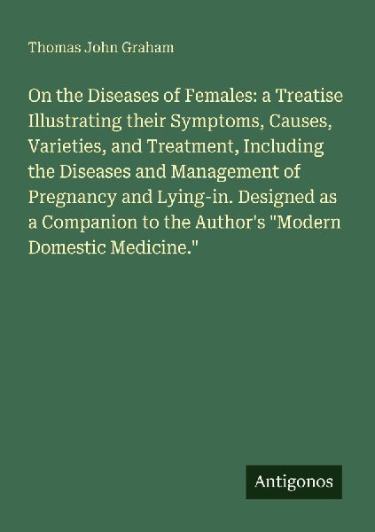On the Diseases of Females: a Treatise Illustrating their Symptoms, Causes, Varieties, and Treatment, Including the Diseases and Management of Pregnancy and Lying-in. Designed as a Companion to the Authors Modern Domestic Medicine.