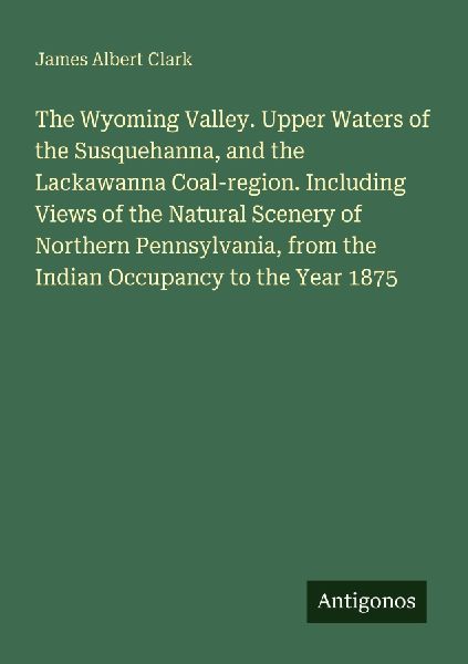 The Wyoming Valley. Upper Waters of the Susquehanna, and the Lackawanna Coal-region. Including Views of the Natural Scenery of Northern Pennsylvania, from the Indian Occupancy to the Year 1875