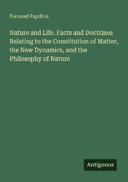 Nature and Life. Facts and Doctrines Relating to the Constitution of Matter, the New Dynamics, and the Philosophy of Nature