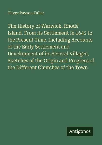 The History of Warwick, Rhode Island. From its Settlement in 1642 to the Present Time. Including Accounts of the Early Settlement and Development of its Several Villages, Sketches of the Origin and Progress of the Different Churches of the Town