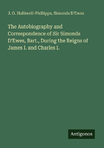 The Autobiography and Correspondence of Sir Simonds DEwes, Bart., During the Reigns of James I. and Charles I.