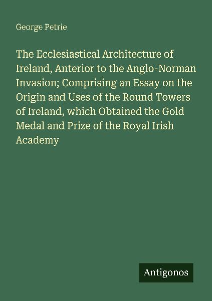 The Ecclesiastical Architecture of Ireland, Anterior to the Anglo-Norman Invasion; Comprising an Essay on the Origin and Uses of the Round Towers of Ireland, which Obtained the Gold Medal and Prize of the Royal Irish Academy