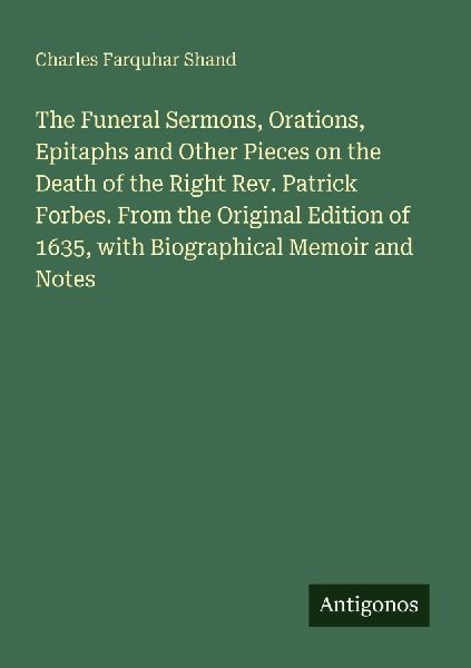 The Funeral Sermons, Orations, Epitaphs and Other Pieces on the Death of the Right Rev. Patrick Forbes. From the Original Edition of 1635, with Biographical Memoir and Notes