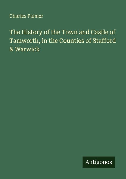 The History of the Town and Castle of Tamworth, in the Counties of Stafford & Warwick