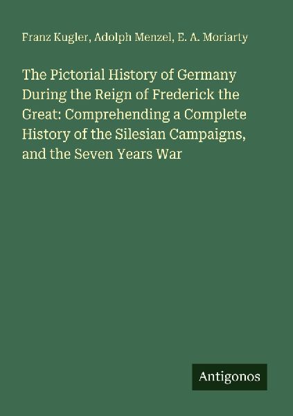 The Pictorial History of Germany During the Reign of Frederick the Great: Comprehending a Complete History of the Silesian Campaigns, and the Seven Years War