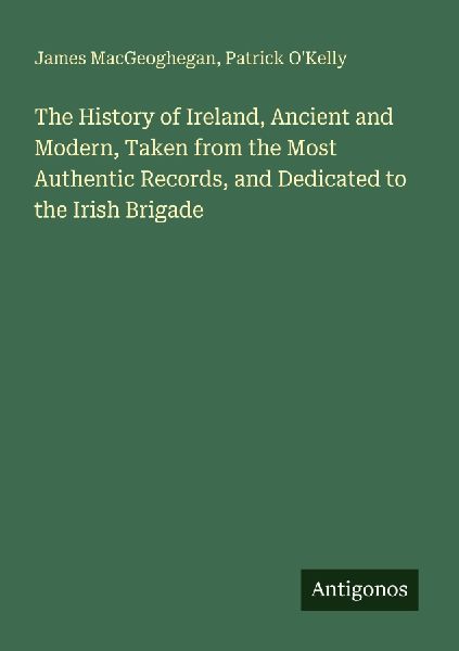 The History of Ireland, Ancient and Modern, Taken from the Most Authentic Records, and Dedicated to the Irish Brigade