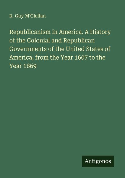 Republicanism in America. A History of the Colonial and Republican Governments of the United States of America, from the Year 1607 to the Year 1869