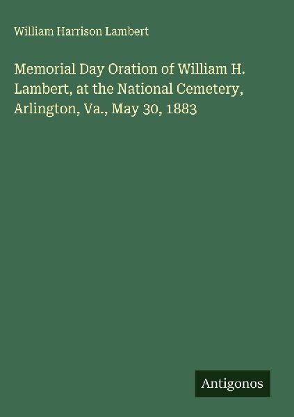 Memorial Day Oration of William H. Lambert, at the National Cemetery, Arlington, Va., May 30, 1883