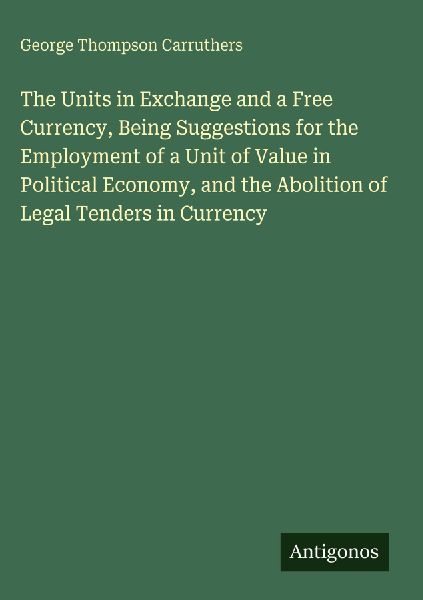 The Units in Exchange and a Free Currency, Being Suggestions for the Employment of a Unit of Value in Political Economy, and the Abolition of Legal Tenders in Currency