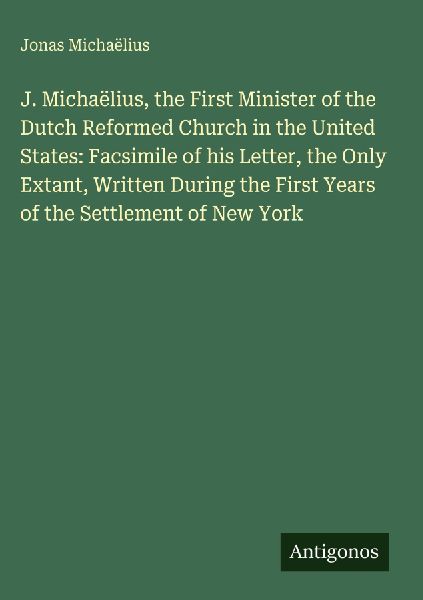 J. Michaëlius, the First Minister of the Dutch Reformed Church in the United States: Facsimile of his Letter, the Only Extant, Written During the First Years of the Settlement of New York