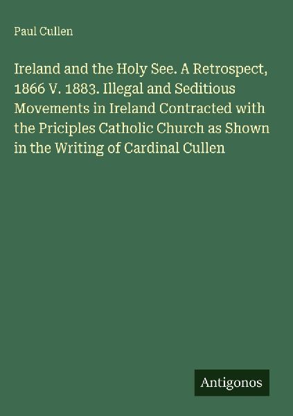 Ireland and the Holy See. A Retrospect, 1866 V. 1883. Illegal and Seditious Movements in Ireland Contracted with the Priciples Catholic Church as Shown in the Writing of Cardinal Cullen