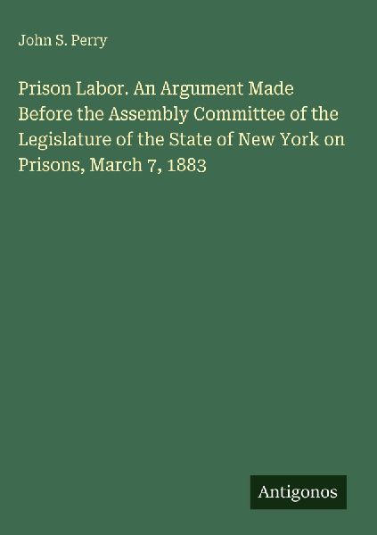 Prison Labor. An Argument Made Before the Assembly Committee of the Legislature of the State of New York on Prisons, March 7, 1883
