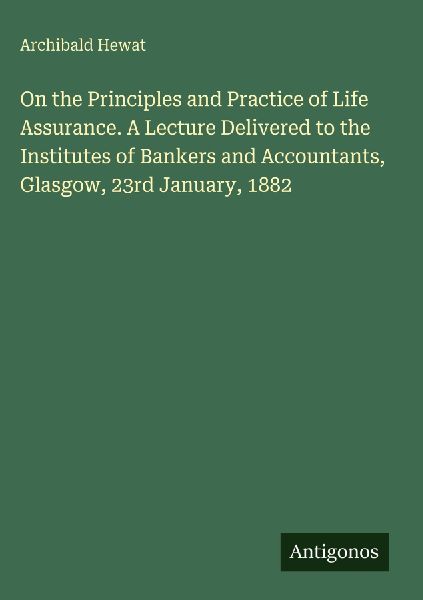 On the Principles and Practice of Life Assurance. A Lecture Delivered to the Institutes of Bankers and Accountants, Glasgow, 23rd January, 1882