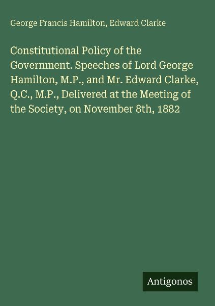 Constitutional Policy of the Government. Speeches of Lord George Hamilton, M.P., and Mr. Edward Clarke, Q.C., M.P., Delivered at the Meeting of the Society, on November 8th, 1882