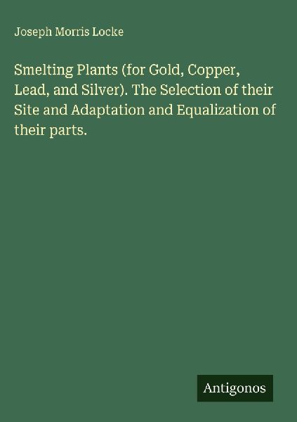 Smelting Plants (for Gold, Copper, Lead, and Silver). The Selection of their Site and Adaptation and Equalization of their parts.