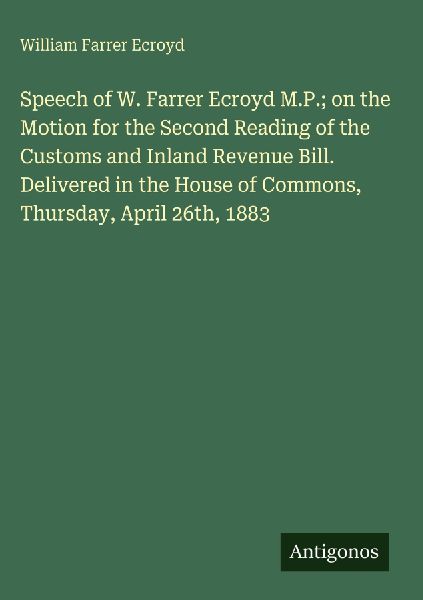 Speech of W. Farrer Ecroyd M.P.; on the Motion for the Second Reading of the Customs and Inland Revenue Bill. Delivered in the House of Commons, Thursday, April 26th, 1883