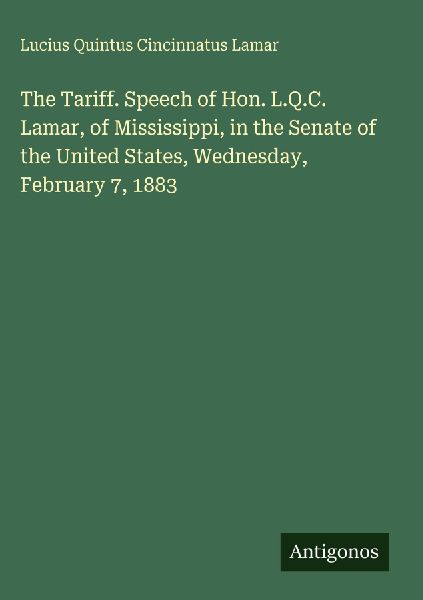 The Tariff. Speech of Hon. L.Q.C. Lamar, of Mississippi, in the Senate of the United States, Wednesday, February 7, 1883