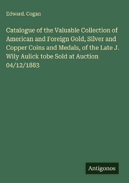 Catalogue of the Valuable Collection of American and Foreign Gold, Silver and Copper Coins and Medals, of the Late J. Wily Aulick tobe Sold at Auction 04/12/1883
