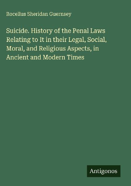 Suicide. History of the Penal Laws Relating to It in their Legal, Social, Moral, and Religious Aspects, in Ancient and Modern Times