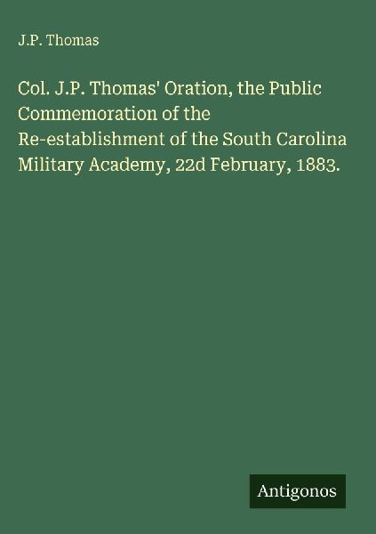 Col. J.P. Thomas Oration, the Public Commemoration of the Re-establishment of the South Carolina Military Academy, 22d February, 1883.