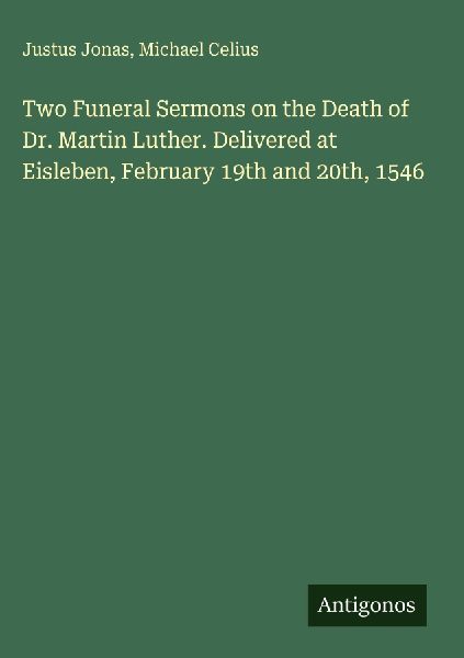 Two Funeral Sermons on the Death of Dr. Martin Luther. Delivered at Eisleben, February 19th and 20th, 1546