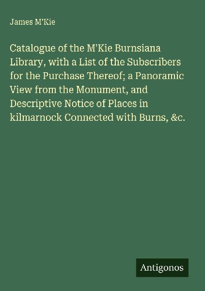 Catalogue of the MKie Burnsiana Library, with a List of the Subscribers for the Purchase Thereof; a Panoramic View from the Monument, and Descriptive Notice of Places in kilmarnock Connected with Burns, &c.