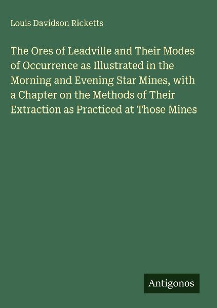 The Ores of Leadville and Their Modes of Occurrence as Illustrated in the Morning and Evening Star Mines, with a Chapter on the Methods of Their Extraction as Practiced at Those Mines
